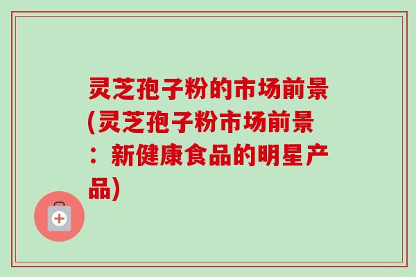 灵芝孢子粉的市场前景(灵芝孢子粉市场前景:新健康食品的明星产品)-第1张图片-卓越灵芝孢子粉 灵芝孢子粉的市场前景(灵芝孢子粉市场前景:新健康食品的明星产品)-第1张图片-卓越灵芝孢子粉