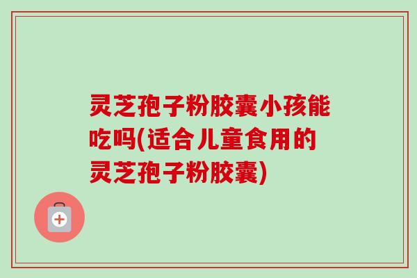 灵芝孢子粉胶囊小孩能吃吗(适合儿童食用的灵芝孢子粉胶囊)-第1张图片-卓越灵芝孢子粉 灵芝孢子粉胶囊小孩能吃吗(适合儿童食用的灵芝孢子粉胶囊)-第1张图片-卓越灵芝孢子粉