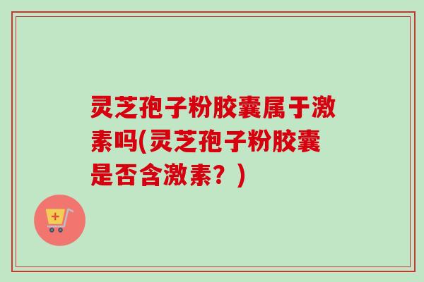 灵芝孢子粉胶囊属于激素吗(灵芝孢子粉胶囊是否含激素？)-第1张图片-卓越灵芝孢子粉