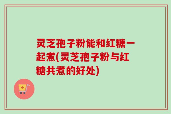 灵芝孢子粉能和红糖一起煮(灵芝孢子粉与红糖共煮的好处)-第1张图片-卓越灵芝孢子粉