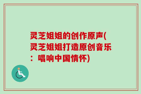 灵芝姐姐的创作原声(灵芝姐姐打造原创音乐:唱响中国情怀)-第1张图片-卓越灵芝孢子粉 灵芝姐姐的创作原声(灵芝姐姐打造原创音乐:唱响中国情怀)-第1张图片-卓越灵芝孢子粉