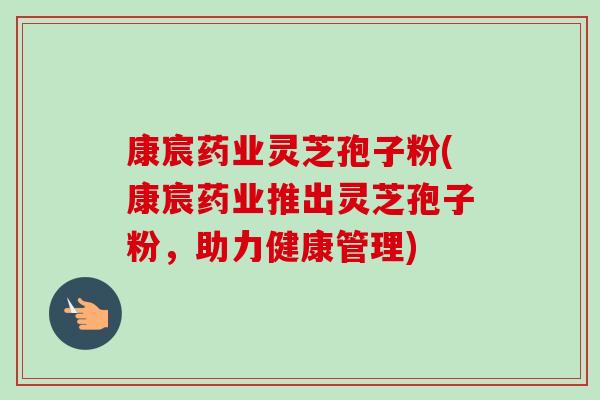 康宸药业灵芝孢子粉(康宸药业推出灵芝孢子粉,助力健康管理)-第1张图片-卓越灵芝孢子粉 康宸药业灵芝孢子粉(康宸药业推出灵芝孢子粉,助力健康管理)-第1张图片-卓越灵芝孢子粉