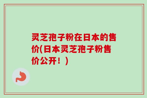 灵芝孢子粉在日本的售价(日本灵芝孢子粉售价公开!)-第1张图片-卓越灵芝孢子粉 灵芝孢子粉在日本的售价(日本灵芝孢子粉售价公开!)-第1张图片-卓越灵芝孢子粉