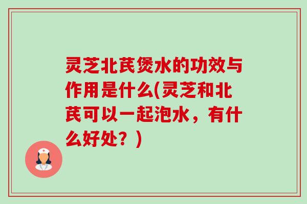 灵芝北芪煲水的功效与作用是什么(灵芝和北芪可以一起泡水，有什么好处？)-第1张图片-卓越灵芝孢子粉
