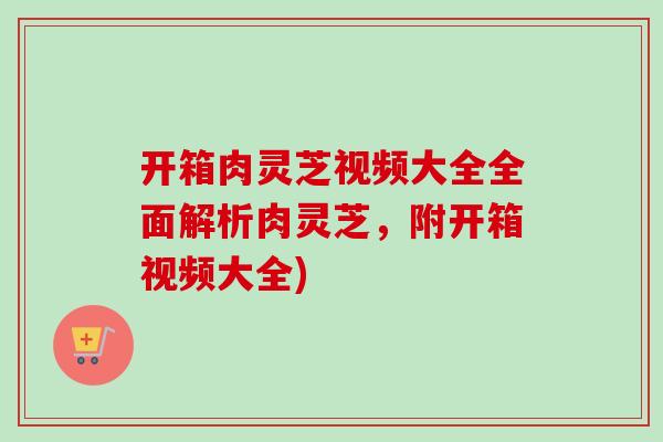 开箱肉灵芝视频大全全面解析肉灵芝，附开箱视频大全)-第1张图片-卓越灵芝孢子粉
