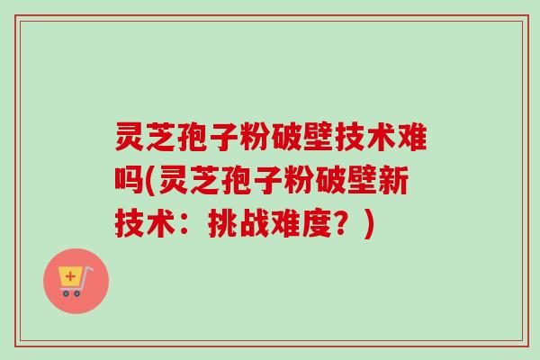 灵芝孢子粉破壁技术难吗(灵芝孢子粉破壁新技术：挑战难度？)-第1张图片-卓越灵芝孢子粉