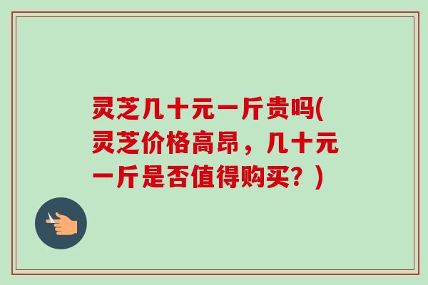 灵芝几十元一斤贵吗(灵芝价格高昂，几十元一斤是否值得购买？)-第1张图片-卓越灵芝孢子粉
