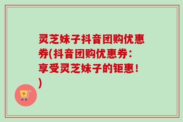 灵芝妹子抖音团购优惠券(抖音团购优惠券:享受灵芝妹子的钜惠!)-第1张图片-卓越灵芝孢子粉 灵芝妹子抖音团购优惠券(抖音团购优惠券:享受灵芝妹子的钜惠!)-第1张图片-卓越灵芝孢子粉