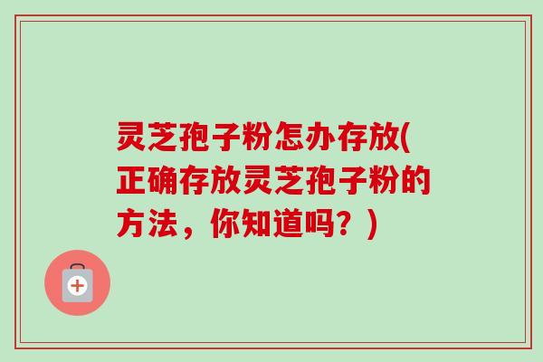 灵芝孢子粉怎办存放(正确存放灵芝孢子粉的方法，你知道吗？)-第1张图片-卓越灵芝孢子粉