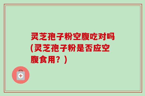 灵芝孢子粉空腹吃对吗(灵芝孢子粉是否应空腹食用？)-第1张图片-卓越灵芝孢子粉