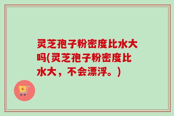 灵芝孢子粉密度比水大吗(灵芝孢子粉密度比水大,不会漂浮。)-第1张图片-卓越灵芝孢子粉 灵芝孢子粉密度比水大吗(灵芝孢子粉密度比水大,不会漂浮。)-第1张图片-卓越灵芝孢子粉