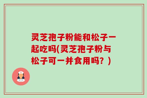 灵芝孢子粉能和松子一起吃吗(灵芝孢子粉与松子可一并食用吗?)-第1张图片-卓越灵芝孢子粉 灵芝孢子粉能和松子一起吃吗(灵芝孢子粉与松子可一并食用吗?)-第1张图片-卓越灵芝孢子粉