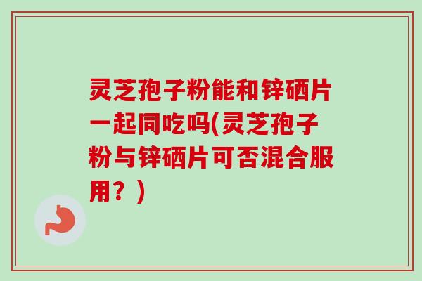 灵芝孢子粉能和锌硒片一起同吃吗(灵芝孢子粉与锌硒片可否混合服用？)-第1张图片-卓越灵芝孢子粉