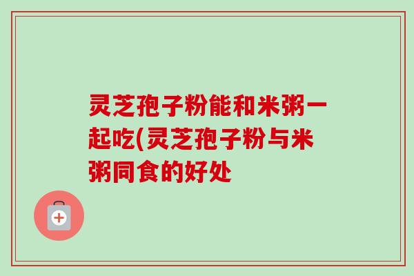 灵芝孢子粉能和米粥一起吃(灵芝孢子粉与米粥同食的好处-第1张图片-卓越灵芝孢子粉