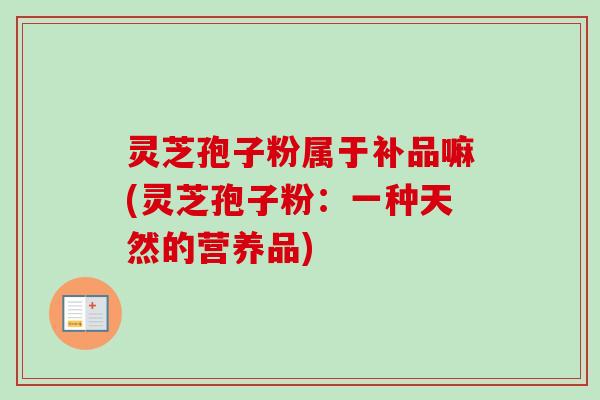 灵芝孢子粉属于补品嘛(灵芝孢子粉:一种天然的营养品)-第1张图片-卓越灵芝孢子粉 灵芝孢子粉属于补品嘛(灵芝孢子粉:一种天然的营养品)-第1张图片-卓越灵芝孢子粉