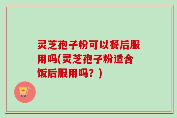 灵芝孢子粉可以餐后服用吗(灵芝孢子粉适合饭后服用吗?)-第1张图片-卓越灵芝孢子粉 灵芝孢子粉可以餐后服用吗(灵芝孢子粉适合饭后服用吗?)-第1张图片-卓越灵芝孢子粉