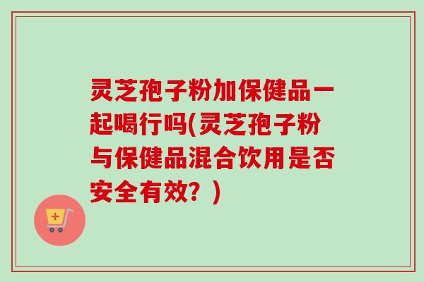 灵芝孢子粉加保健品一起喝行吗(灵芝孢子粉与保健品混合饮用是否安全有效？)-第1张图片-卓越灵芝孢子粉
