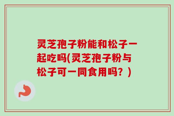 灵芝孢子粉能和松子一起吃吗(灵芝孢子粉与松子可一同食用吗?)-第1张图片-卓越灵芝孢子粉 灵芝孢子粉能和松子一起吃吗(灵芝孢子粉与松子可一同食用吗?)-第1张图片-卓越灵芝孢子粉