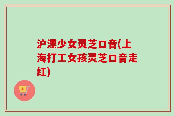 沪漂少女灵芝口音(上海打工女孩灵芝口音走红)-第1张图片-卓越灵芝孢子粉 沪漂少女灵芝口音(上海打工女孩灵芝口音走红)-第1张图片-卓越灵芝孢子粉