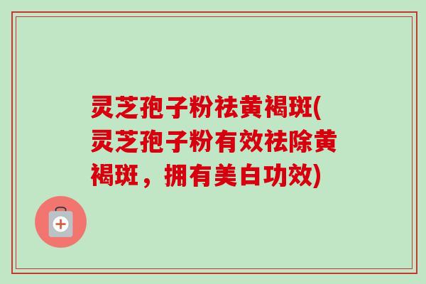 灵芝孢子粉祛黄褐斑(灵芝孢子粉有效祛除黄褐斑,拥有美白功效)-第1张图片-卓越灵芝孢子粉 灵芝孢子粉祛黄褐斑(灵芝孢子粉有效祛除黄褐斑,拥有美白功效)-第1张图片-卓越灵芝孢子粉