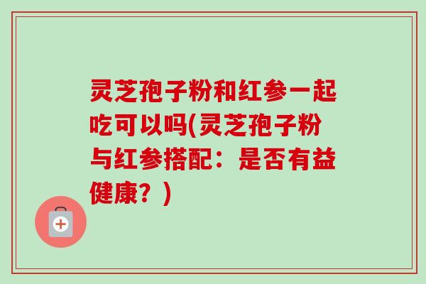 灵芝孢子粉和红参一起吃可以吗(灵芝孢子粉与红参搭配：是否有益健康？)-第1张图片-卓越灵芝孢子粉