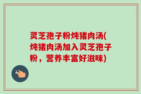 灵芝孢子粉炖猪肉汤(炖猪肉汤加入灵芝孢子粉，营养丰富好滋味)-第1张图片-卓越灵芝孢子粉
