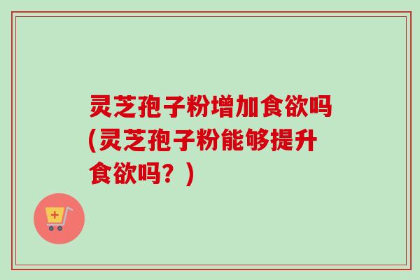 灵芝孢子粉增加食欲吗(灵芝孢子粉能够提升食欲吗？)-第1张图片-卓越灵芝孢子粉