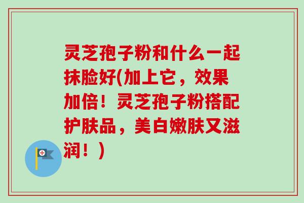 灵芝孢子粉和什么一起抹脸好(加上它,效果加倍!灵芝孢子粉搭配护肤品,美白嫩肤又滋润!)-第1张图片-卓越灵芝孢子粉 灵芝孢子粉和什么一起抹脸好(加上它,效果加倍!灵芝孢子粉搭配护肤品,美白嫩肤又滋润!)-第1张图片-卓越灵芝孢子粉
