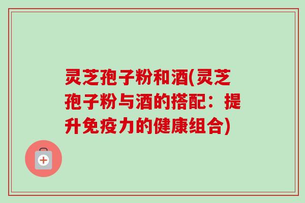 灵芝孢子粉和酒(灵芝孢子粉与酒的搭配:提升免疫力的健康组合)-第1张图片-卓越灵芝孢子粉 灵芝孢子粉和酒(灵芝孢子粉与酒的搭配:提升免疫力的健康组合)-第1张图片-卓越灵芝孢子粉