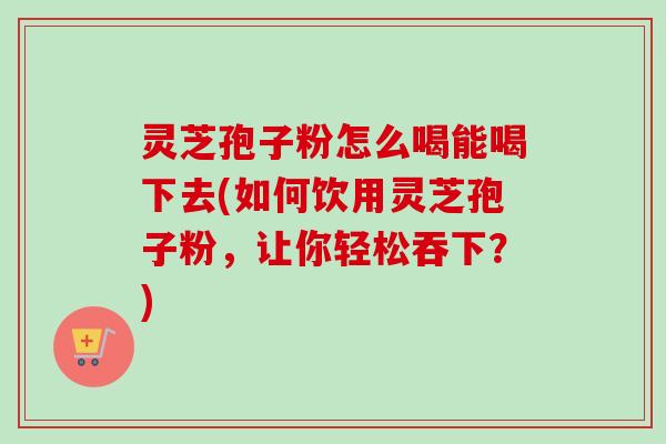 灵芝孢子粉怎么喝能喝下去(如何饮用灵芝孢子粉,让你轻松吞下?)-第1张图片-卓越灵芝孢子粉 灵芝孢子粉怎么喝能喝下去(如何饮用灵芝孢子粉,让你轻松吞下?)-第1张图片-卓越灵芝孢子粉