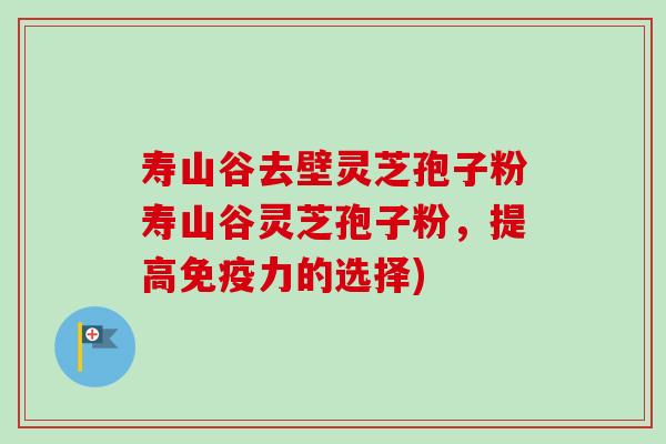 寿山谷去壁灵芝孢子粉寿山谷灵芝孢子粉，提高免疫力的选择)-第1张图片-卓越灵芝孢子粉
