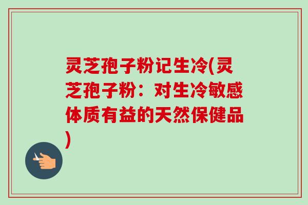 灵芝孢子粉记生冷(灵芝孢子粉:对生冷敏感体质有益的天然保健品)-第1张图片-卓越灵芝孢子粉 灵芝孢子粉记生冷(灵芝孢子粉:对生冷敏感体质有益的天然保健品)-第1张图片-卓越灵芝孢子粉