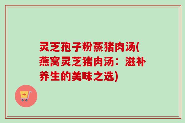 灵芝孢子粉蒸猪肉汤(燕窝灵芝猪肉汤：滋补养生的美味之选)-第1张图片-卓越灵芝孢子粉