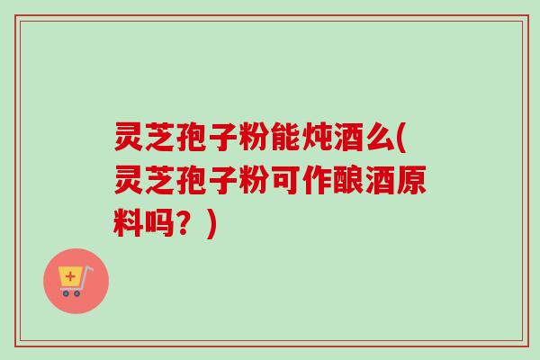 灵芝孢子粉能炖酒么(灵芝孢子粉可作酿酒原料吗？)-第1张图片-卓越灵芝孢子粉