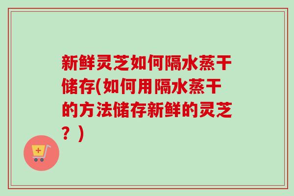 新鲜灵芝如何隔水蒸干储存(如何用隔水蒸干的方法储存新鲜的灵芝?)-第1张图片-卓越灵芝孢子粉 新鲜灵芝如何隔水蒸干储存(如何用隔水蒸干的方法储存新鲜的灵芝?)-第1张图片-卓越灵芝孢子粉