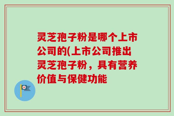 灵芝孢子粉是哪个上市公司的(上市公司推出灵芝孢子粉,具有营养价值与保健功能-第1张图片-卓越灵芝孢子粉 灵芝孢子粉是哪个上市公司的(上市公司推出灵芝孢子粉,具有营养价值与保健功能-第1张图片-卓越灵芝孢子粉