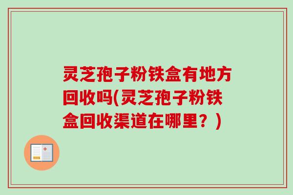 灵芝孢子粉铁盒有地方回收吗(灵芝孢子粉铁盒回收渠道在哪里?)-第1张图片-卓越灵芝孢子粉 灵芝孢子粉铁盒有地方回收吗(灵芝孢子粉铁盒回收渠道在哪里?)-第1张图片-卓越灵芝孢子粉