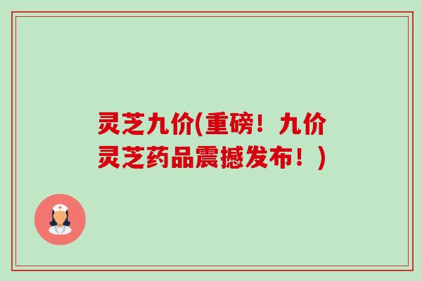 灵芝九价(重磅!九价灵芝药品震撼发布!)-第1张图片-卓越灵芝孢子粉 灵芝九价(重磅!九价灵芝药品震撼发布!)-第1张图片-卓越灵芝孢子粉