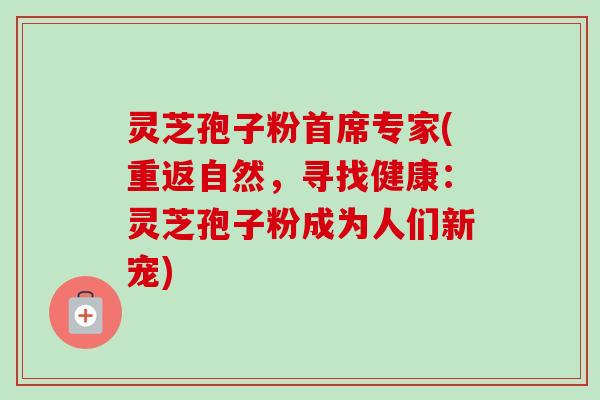灵芝孢子粉首席专家(重返自然,寻找健康:灵芝孢子粉成为人们新宠)-第1张图片-卓越灵芝孢子粉 灵芝孢子粉首席专家(重返自然,寻找健康:灵芝孢子粉成为人们新宠)-第1张图片-卓越灵芝孢子粉