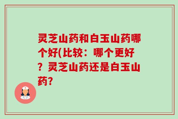 灵芝山药和白玉山药哪个好(比较：哪个更好？灵芝山药还是白玉山药？-第1张图片-卓越灵芝孢子粉