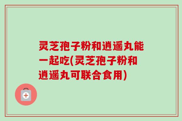 灵芝孢子粉和逍遥丸能一起吃(灵芝孢子粉和逍遥丸可联合食用)-第1张图片-卓越灵芝孢子粉 灵芝孢子粉和逍遥丸能一起吃(灵芝孢子粉和逍遥丸可联合食用)-第1张图片-卓越灵芝孢子粉