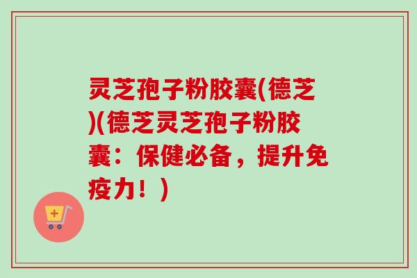 灵芝孢子粉胶囊(德芝)(德芝灵芝孢子粉胶囊：保健必备，提升免疫力！)-第1张图片-卓越灵芝孢子粉