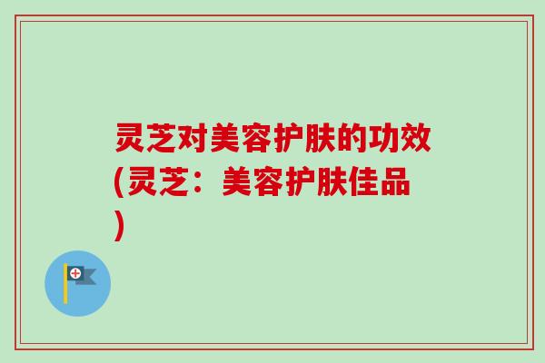 灵芝对美容护肤的功效(灵芝：美容护肤佳品)-第1张图片-卓越灵芝孢子粉