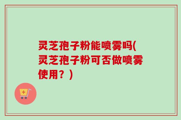 灵芝孢子粉能喷雾吗(灵芝孢子粉可否做喷雾使用？)-第1张图片-卓越灵芝孢子粉
