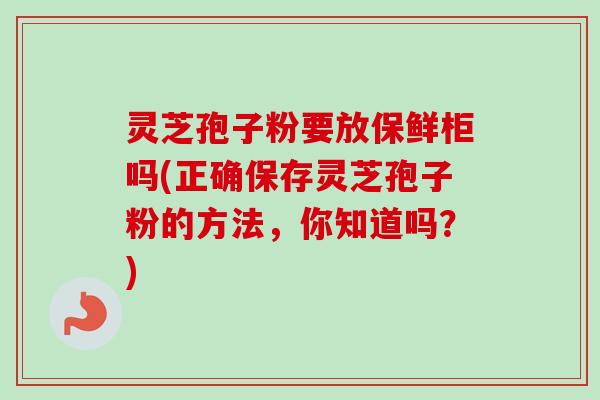灵芝孢子粉要放保鲜柜吗(正确保存灵芝孢子粉的方法,你知道吗?)-第1张图片-卓越灵芝孢子粉 灵芝孢子粉要放保鲜柜吗(正确保存灵芝孢子粉的方法,你知道吗?)-第1张图片-卓越灵芝孢子粉