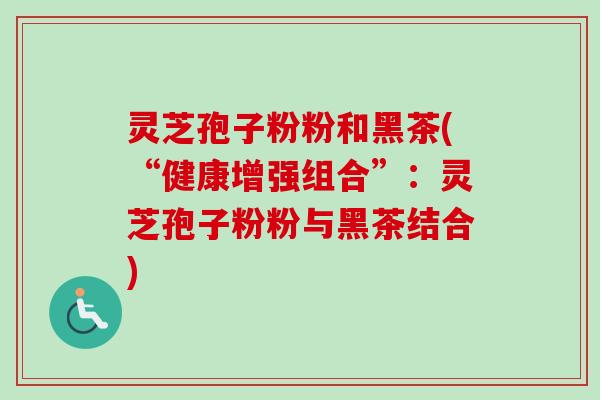 灵芝孢子粉粉和黑茶(“健康增强组合”:灵芝孢子粉粉与黑茶结合)-第1张图片-卓越灵芝孢子粉 灵芝孢子粉粉和黑茶(“健康增强组合”:灵芝孢子粉粉与黑茶结合)-第1张图片-卓越灵芝孢子粉