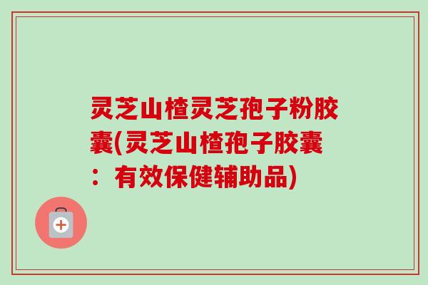 灵芝山楂灵芝孢子粉胶囊(灵芝山楂孢子胶囊：有效保健辅助品)-第1张图片-卓越灵芝孢子粉