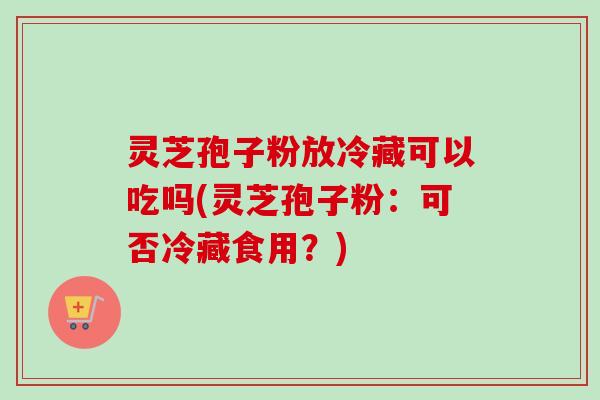 灵芝孢子粉放冷藏可以吃吗(灵芝孢子粉：可否冷藏食用？)-第1张图片-卓越灵芝孢子粉