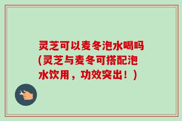 灵芝可以麦冬泡水喝吗(灵芝与麦冬可搭配泡水饮用，功效突出！)-第1张图片-卓越灵芝孢子粉
