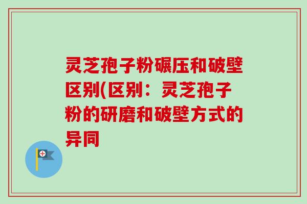 灵芝孢子粉碾压和破壁区别(区别:灵芝孢子粉的研磨和破壁方式的异同-第1张图片-卓越灵芝孢子粉 灵芝孢子粉碾压和破壁区别(区别:灵芝孢子粉的研磨和破壁方式的异同-第1张图片-卓越灵芝孢子粉